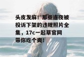 头皮发麻！那些连夜被投诉下架的违规照片全集，17c一起草官网带你吃个爽！