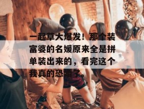 一起草大爆发！那个装富婆的名媛原来全是拼单装出来的，看完这个我真的恐婚了。