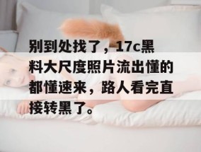 别到处找了，17c黑料大尺度照片流出懂的都懂速来，路人看完直接转黑了。