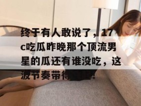 终于有人敢说了，17c吃瓜昨晚那个顶流男星的瓜还有谁没吃，这波节奏带得飞起！