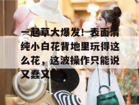 一起草大爆发！表面清纯小白花背地里玩得这么花，这波操作只能说又蠢又坏。