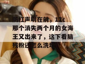 防杠声明在前，17c那个消失两个月的女海王又出来了，这下看脑残粉还怎么洗地！