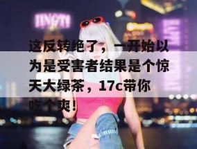 这反转绝了，一开始以为是受害者结果是个惊天大绿茶，17c带你吃个爽！