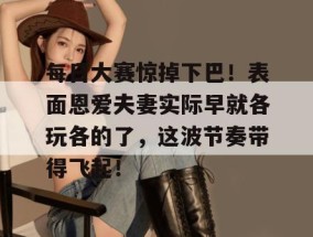 每日大赛惊掉下巴！表面恩爱夫妻实际早就各玩各的了，这波节奏带得飞起！
