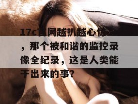 17c官网越扒越心惊，那个被和谐的监控录像全纪录，这是人类能干出来的事？
