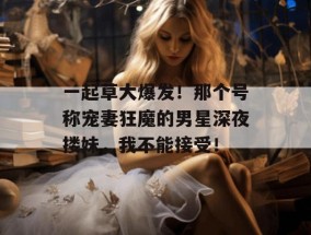 一起草大爆发！那个号称宠妻狂魔的男星深夜搂妹，我不能接受！