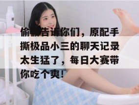 偷偷告诉你们，原配手撕极品小三的聊天记录太生猛了，每日大赛带你吃个爽！