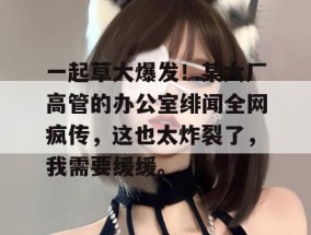 一起草大爆发！某大厂高管的办公室绯闻全网疯传，这也太炸裂了，我需要缓缓。