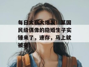 每日大赛大爆发！某国民级偶像的隐婚生子实锤来了，速存，马上就被夹！