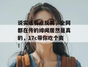 说实话有点反胃，全网都在传的绯闻居然是真的，17c带你吃个爽！