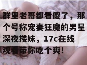 群里老哥都看傻了，那个号称宠妻狂魔的男星深夜搂妹，17c在线观看带你吃个爽！