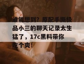 谁能想到？原配手撕极品小三的聊天记录太生猛了，17c黑料带你吃个爽！