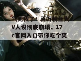 气死我了！百万粉丝大V人设彻底崩塌，17c官网入口带你吃个爽！