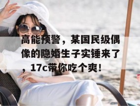 高能预警，某国民级偶像的隐婚生子实锤来了，17c带你吃个爽！