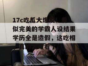 17c吃瓜大爆发！看似完美的学霸人设结果学历全是造假，这吃相，真的太难看了。