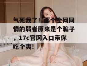 气死我了！那个全网同情的弱者原来是个骗子，17c官网入口带你吃个爽！