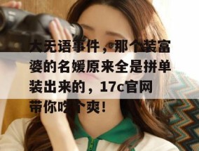 大无语事件，那个装富婆的名媛原来全是拼单装出来的，17c官网带你吃个爽！