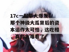 17c一起草大爆发！那个神级大瓜背后的资本运作太可怕，这吃相，真的太难看了。