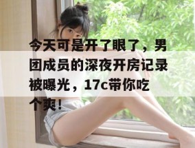 今天可是开了眼了，男团成员的深夜开房记录被曝光，17c带你吃个爽！