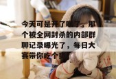 今天可是开了眼了，那个被全网封杀的内部群聊记录曝光了，每日大赛带你吃个爽！