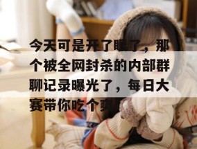 今天可是开了眼了，那个被全网封杀的内部群聊记录曝光了，每日大赛带你吃个爽！