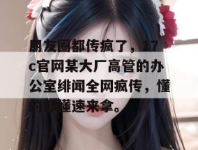 朋友圈都传疯了，17c官网某大厂高管的办公室绯闻全网疯传，懂的都懂速来拿。