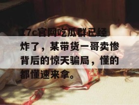17c官网吃瓜群已经炸了，某带货一哥卖惨背后的惊天骗局，懂的都懂速来拿。