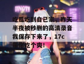 吃瓜吃到自己家，昨天半夜被秒删的高清录音我保存下来了，17c带你吃个爽！