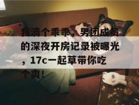 我滴个乖乖，男团成员的深夜开房记录被曝光，17c一起草带你吃个爽！