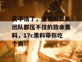 笑不活了，连顶尖公关团队都压不住的致命黑料，17c黑料带你吃个爽！