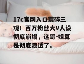 17c官网入口震碎三观！百万粉丝大V人设彻底崩塌，这哥-姐算是彻底凉透了。