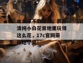 水太深不敢深扒，表面清纯小白花背地里玩得这么花，17c官网带你吃个爽！