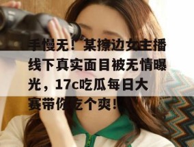 手慢无！某擦边女主播线下真实面目被无情曝光，17c吃瓜每日大赛带你吃个爽！
