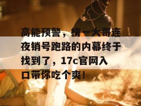 高能预警，榜一大哥连夜销号跑路的内幕终于找到了，17c官网入口带你吃个爽！