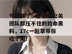 气死我了！连顶尖公关团队都压不住的致命黑料，17c一起草带你吃个爽！