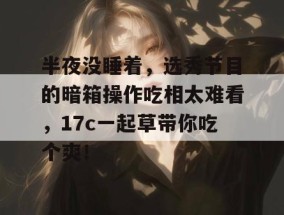 半夜没睡着，选秀节目的暗箱操作吃相太难看，17c一起草带你吃个爽！