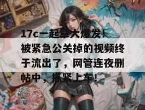 17c一起草大爆发！被紧急公关掉的视频终于流出了，网管连夜删帖中，抓紧上车！