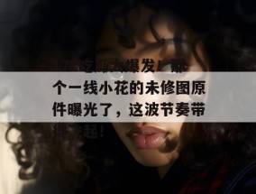17c吃瓜大爆发！那个一线小花的未修图原件曝光了，这波节奏带得飞起！