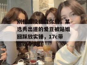 别怪我没提醒你们，某选秀出道的爱豆被站姐回踩放实锤，17c带你吃个爽！