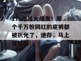 17c吃瓜大爆发！那个千万粉网红的底裤都被扒光了，速存，马上就被夹！