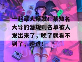 一起草大爆发！某知名大导的潜规则名单被人发出来了，晚了就看不到了，速进！