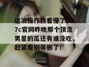 这波操作我看懵了，17c官网昨晚那个顶流男星的瓜还有谁没吃，赶紧看别等删了！