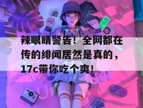 辣眼睛警告！全网都在传的绯闻居然是真的，17c带你吃个爽！