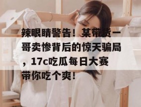 辣眼睛警告！某带货一哥卖惨背后的惊天骗局，17c吃瓜每日大赛带你吃个爽！
