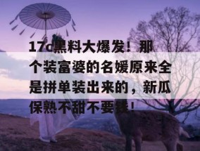17c黑料大爆发！那个装富婆的名媛原来全是拼单装出来的，新瓜保熟不甜不要钱！