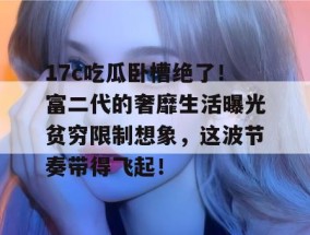 17c吃瓜卧槽绝了！富二代的奢靡生活曝光贫穷限制想象，这波节奏带得飞起！