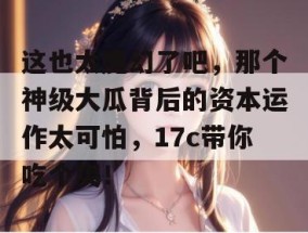 这也太魔幻了吧，那个神级大瓜背后的资本运作太可怕，17c带你吃个爽！