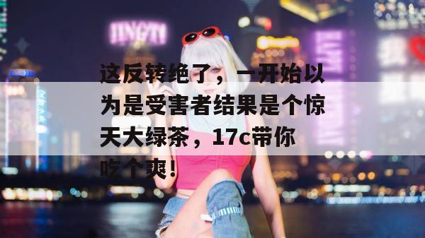 这反转绝了，一开始以为是受害者结果是个惊天大绿茶，17c带你吃个爽！  第1张