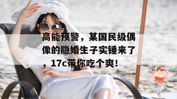 高能预警，某国民级偶像的隐婚生子实锤来了，17c带你吃个爽！  第1张