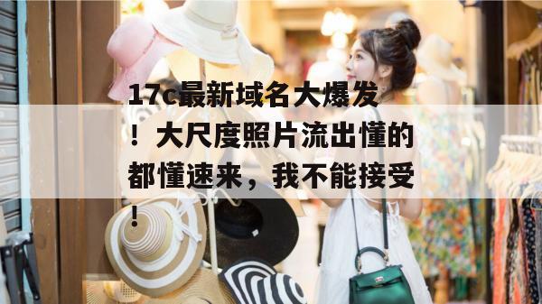 17c最新域名大爆发！大尺度照片流出懂的都懂速来，我不能接受！  第1张
